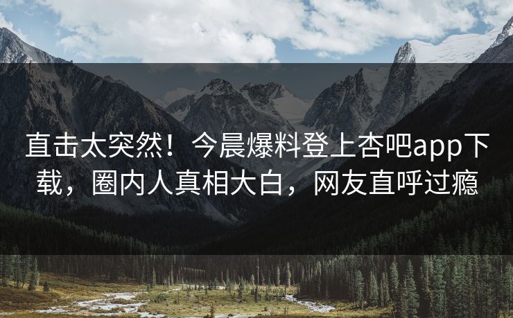 直击太突然！今晨爆料登上杏吧app下载，圈内人真相大白，网友直呼过瘾