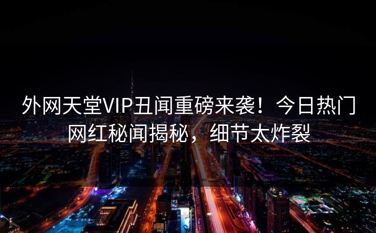 外网天堂VIP丑闻重磅来袭！今日热门网红秘闻揭秘，细节太炸裂