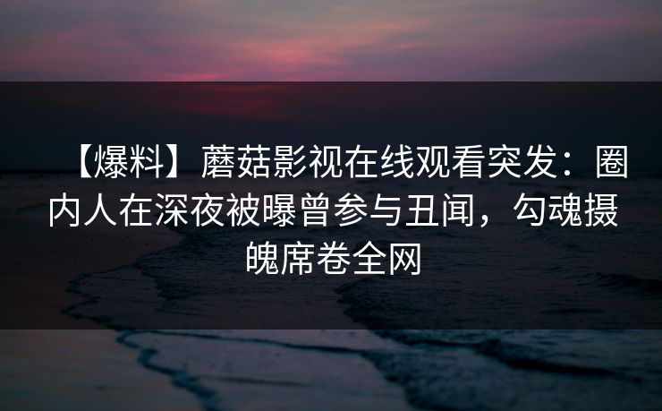 【爆料】蘑菇影视在线观看突发：圈内人在深夜被曝曾参与丑闻，勾魂摄魄席卷全网