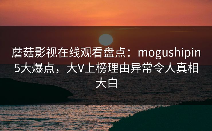 蘑菇影视在线观看盘点：mogushipin5大爆点，大V上榜理由异常令人真相大白