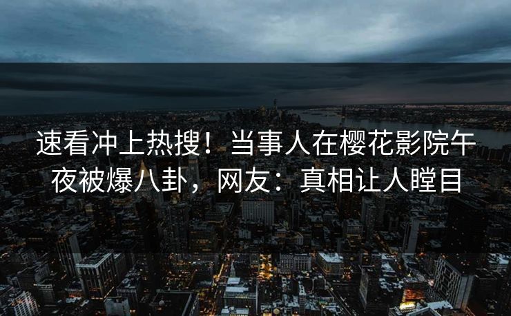 速看冲上热搜！当事人在樱花影院午夜被爆八卦，网友：真相让人瞠目