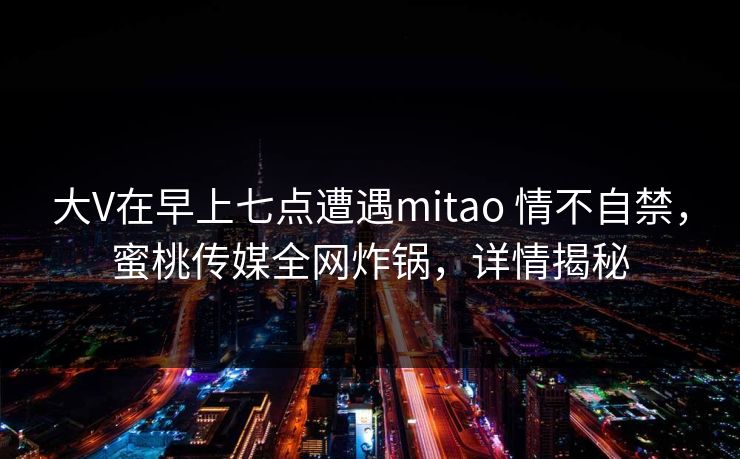 大V在早上七点遭遇mitao 情不自禁，蜜桃传媒全网炸锅，详情揭秘