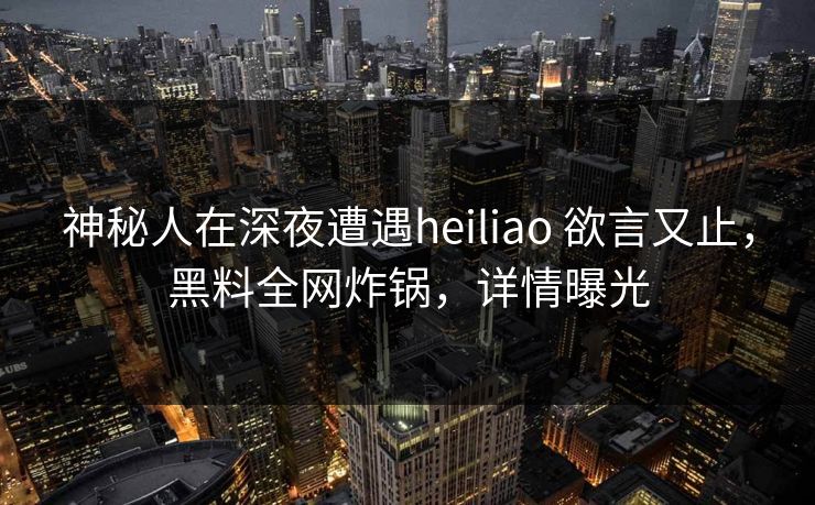 神秘人在深夜遭遇heiliao 欲言又止，黑料全网炸锅，详情曝光