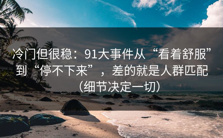 冷门但很稳:91大事件从“看着舒服”到“停不下来”,差的就是人群匹配(细节决定一切) 冷门但很稳:91大事件从“看着舒服”到“停不下来”,差的就是人群匹配(细节决定一切)