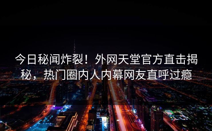 今日秘闻炸裂！外网天堂官方直击揭秘，热门圈内人内幕网友直呼过瘾