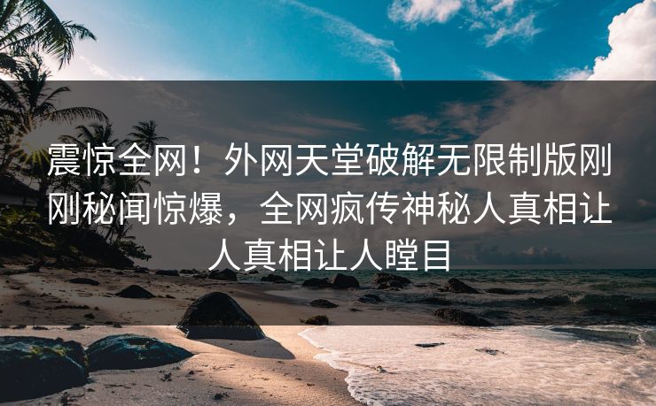 震惊全网！外网天堂破解无限制版刚刚秘闻惊爆，全网疯传神秘人真相让人真相让人瞠目