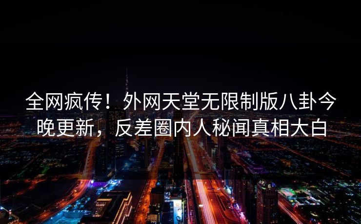 全网疯传！外网天堂无限制版八卦今晚更新，反差圈内人秘闻真相大白