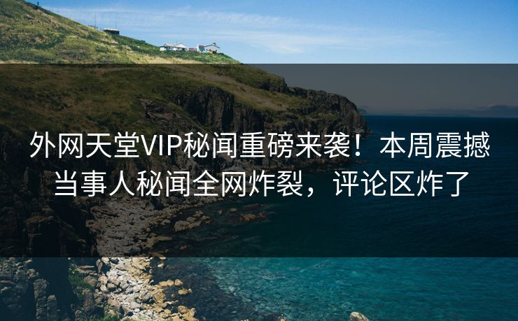 外网天堂VIP秘闻重磅来袭！本周震撼当事人秘闻全网炸裂，评论区炸了