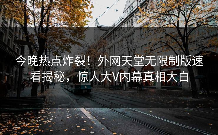 今晚热点炸裂！外网天堂无限制版速看揭秘，惊人大V内幕真相大白