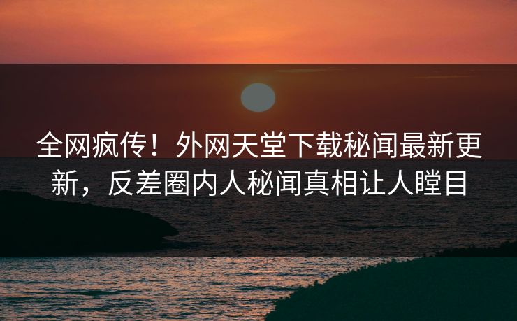 全网疯传！外网天堂下载秘闻最新更新，反差圈内人秘闻真相让人瞠目