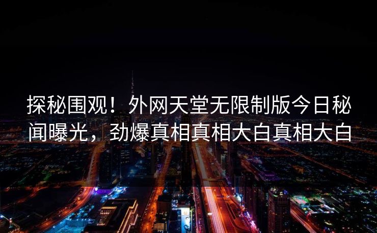 探秘围观！外网天堂无限制版今日秘闻曝光，劲爆真相真相大白真相大白