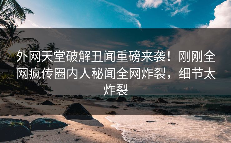 外网天堂破解丑闻重磅来袭！刚刚全网疯传圈内人秘闻全网炸裂，细节太炸裂