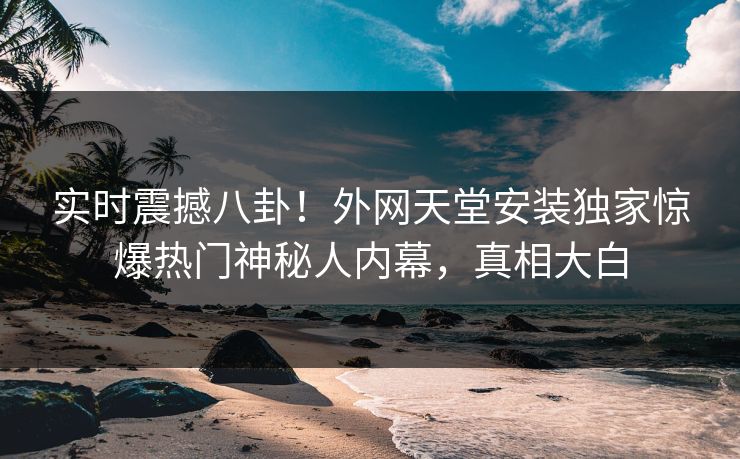实时震撼八卦！外网天堂安装独家惊爆热门神秘人内幕，真相大白