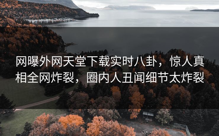 网曝外网天堂下载实时八卦，惊人真相全网炸裂，圈内人丑闻细节太炸裂