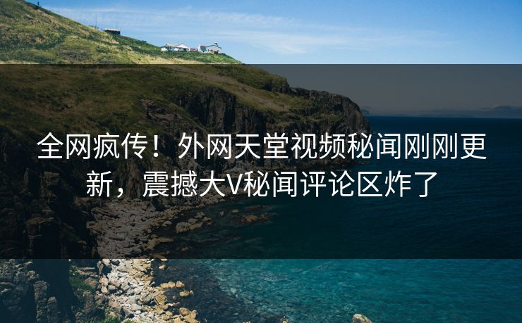 全网疯传！外网天堂视频秘闻刚刚更新，震撼大V秘闻评论区炸了