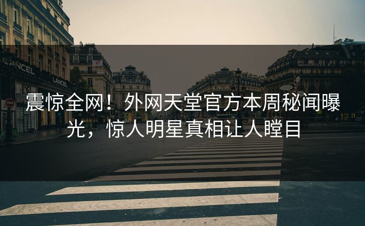 震惊全网！外网天堂官方本周秘闻曝光，惊人明星真相让人瞠目