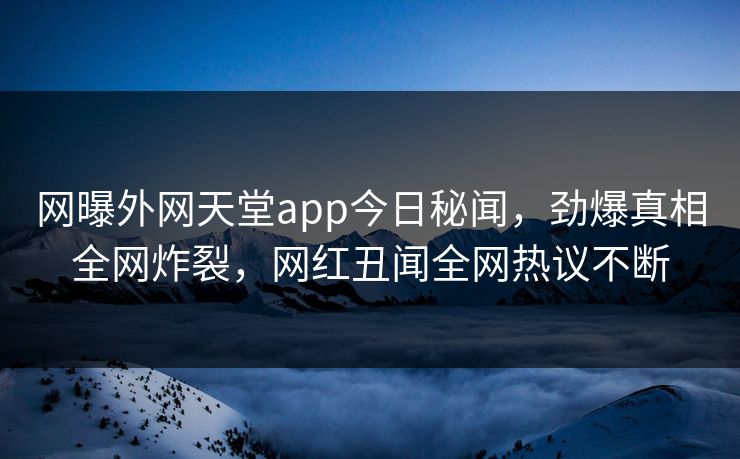网曝外网天堂app今日秘闻，劲爆真相全网炸裂，网红丑闻全网热议不断