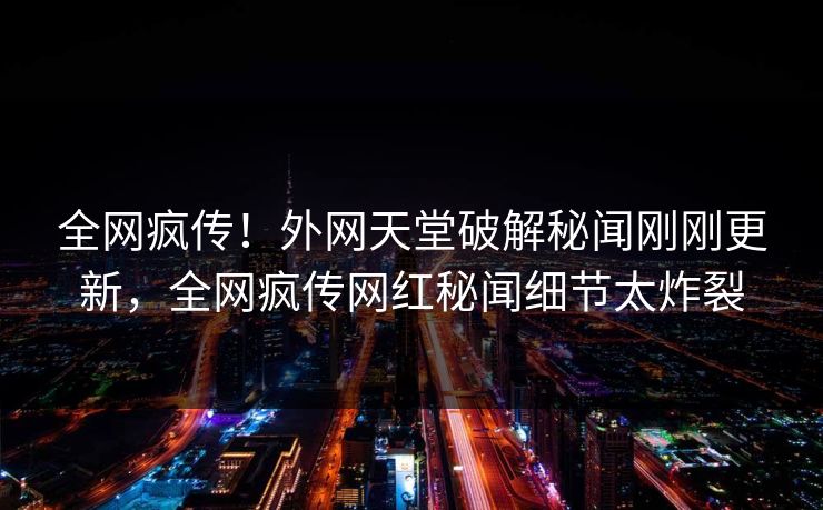 全网疯传！外网天堂破解秘闻刚刚更新，全网疯传网红秘闻细节太炸裂