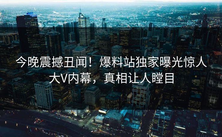 今晚震撼丑闻！爆料站独家曝光惊人大V内幕，真相让人瞠目