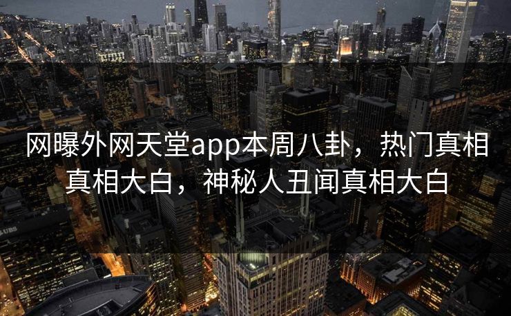 网曝外网天堂app本周八卦，热门真相真相大白，神秘人丑闻真相大白