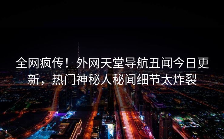 全网疯传！外网天堂导航丑闻今日更新，热门神秘人秘闻细节太炸裂