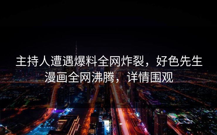 主持人遭遇爆料全网炸裂，好色先生漫画全网沸腾，详情围观