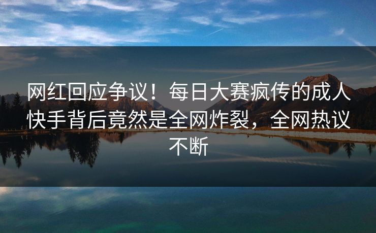 网红回应争议！每日大赛疯传的成人快手背后竟然是全网炸裂，全网热议不断