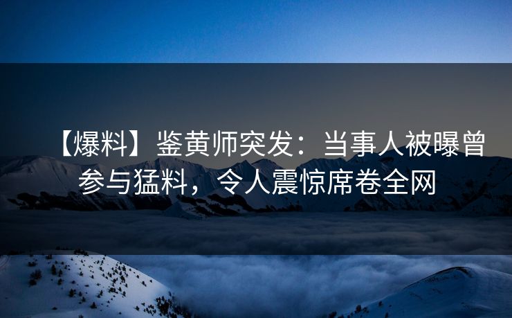 【爆料】鉴黄师突发：当事人被曝曾参与猛料，令人震惊席卷全网