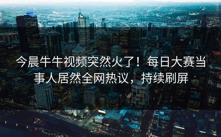 今晨牛牛视频突然火了！每日大赛当事人居然全网热议，持续刷屏