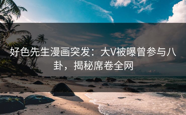 好色先生漫画突发：大V被曝曾参与八卦，揭秘席卷全网