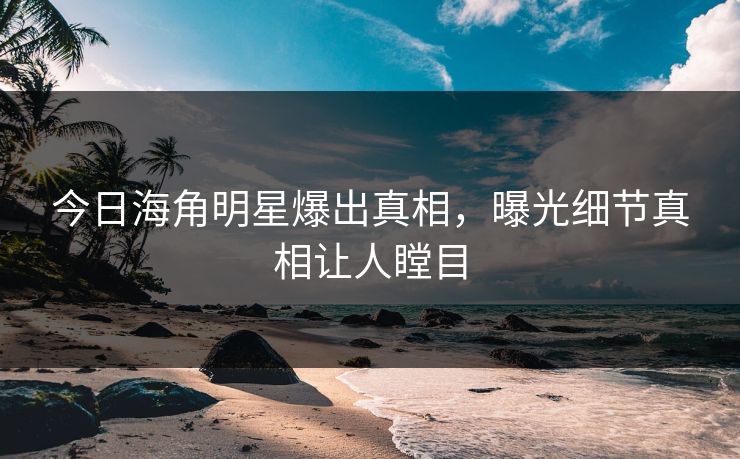 今日海角明星爆出真相，曝光细节真相让人瞠目