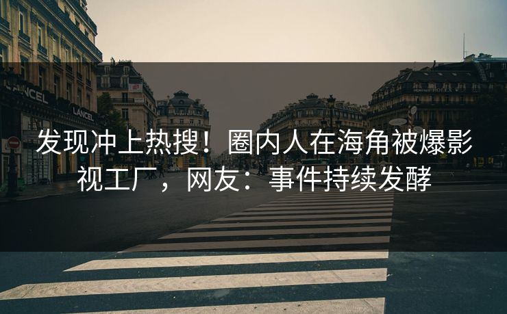 发现冲上热搜！圈内人在海角被爆影视工厂，网友：事件持续发酵