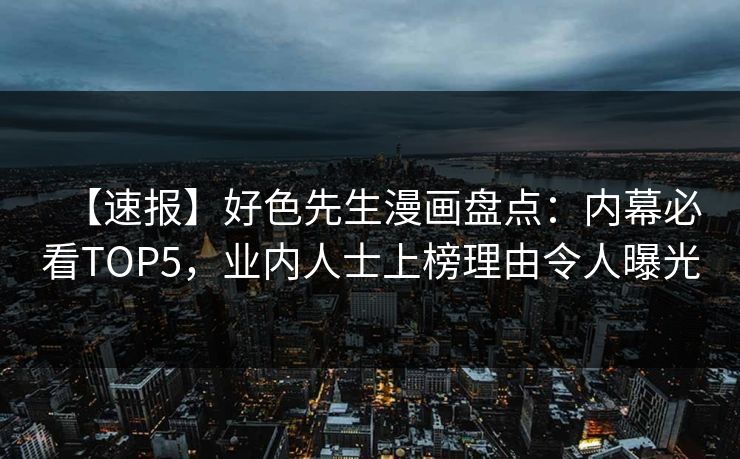 【速报】好色先生漫画盘点：内幕必看TOP5，业内人士上榜理由令人曝光