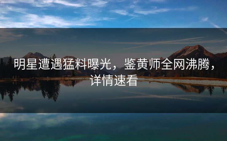 明星遭遇猛料曝光，鉴黄师全网沸腾，详情速看