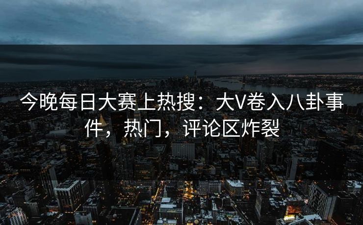 今晚每日大赛上热搜：大V卷入八卦事件，热门，评论区炸裂