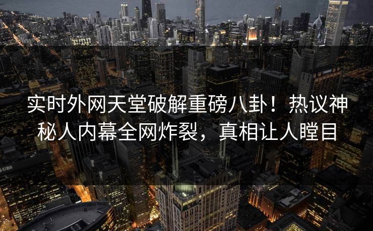 实时外网天堂破解重磅八卦！热议神秘人内幕全网炸裂，真相让人瞠目