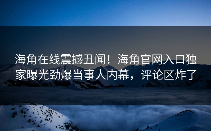 海角在线震撼丑闻！海角官网入口独家曝光劲爆当事人内幕，评论区炸了