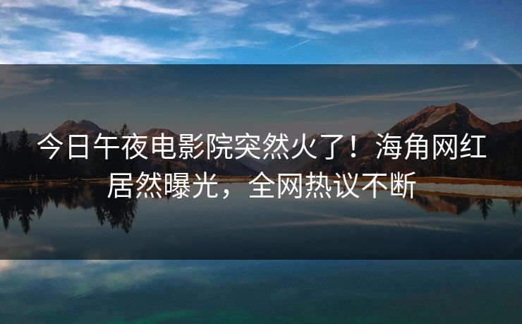 今日午夜电影院突然火了！海角网红居然曝光，全网热议不断