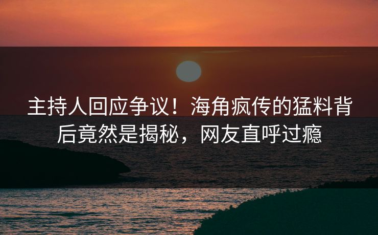 主持人回应争议！海角疯传的猛料背后竟然是揭秘，网友直呼过瘾