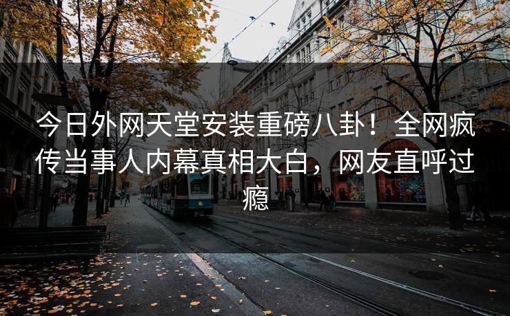 今日外网天堂安装重磅八卦！全网疯传当事人内幕真相大白，网友直呼过瘾