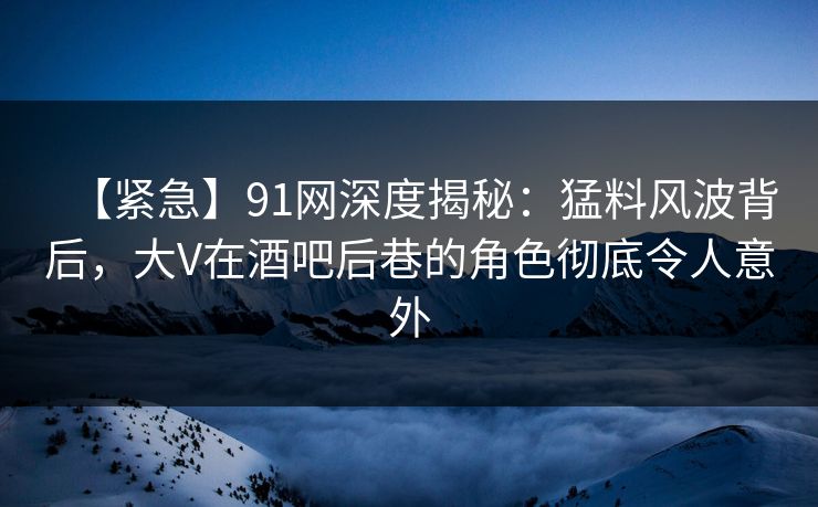 【紧急】91网深度揭秘：猛料风波背后，大V在酒吧后巷的角色彻底令人意外