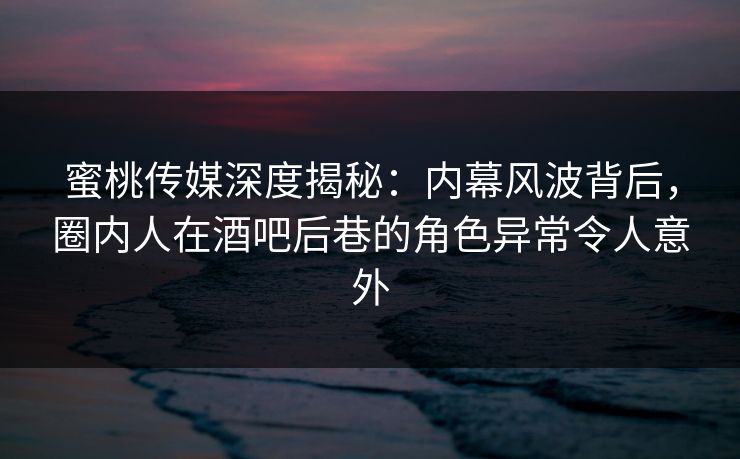 蜜桃传媒深度揭秘：内幕风波背后，圈内人在酒吧后巷的角色异常令人意外