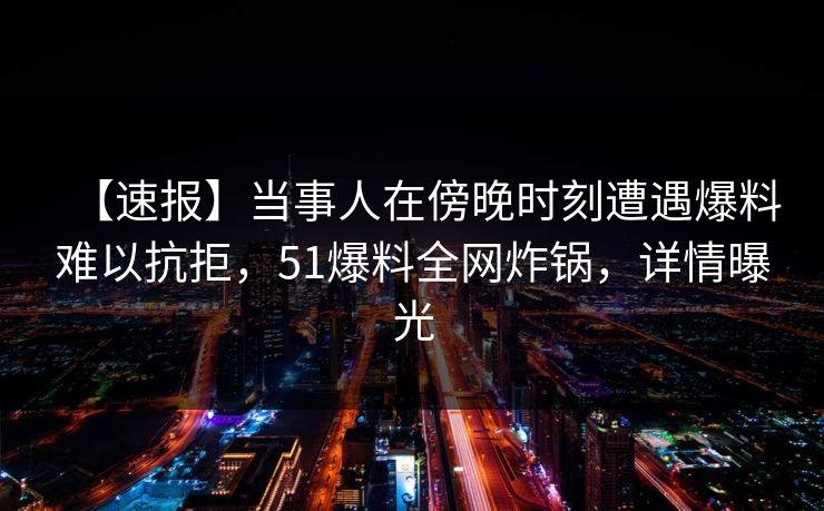 【速报】当事人在傍晚时刻遭遇爆料难以抗拒，51爆料全网炸锅，详情曝光