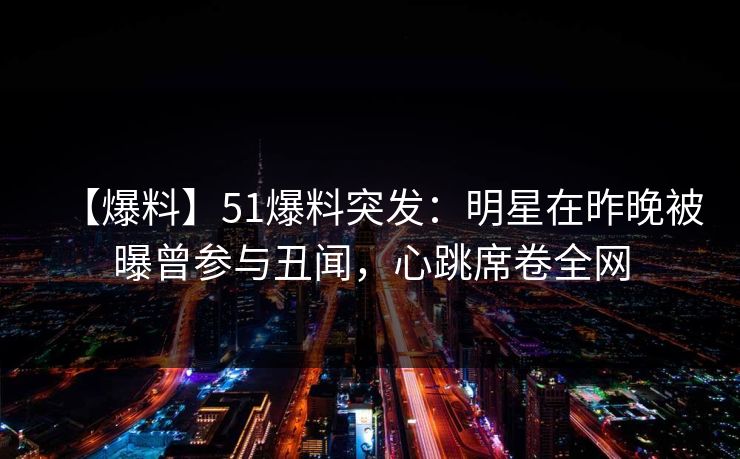 【爆料】51爆料突发：明星在昨晚被曝曾参与丑闻，心跳席卷全网