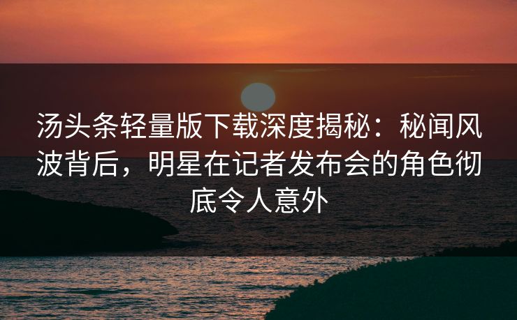 汤头条轻量版下载深度揭秘：秘闻风波背后，明星在记者发布会的角色彻底令人意外