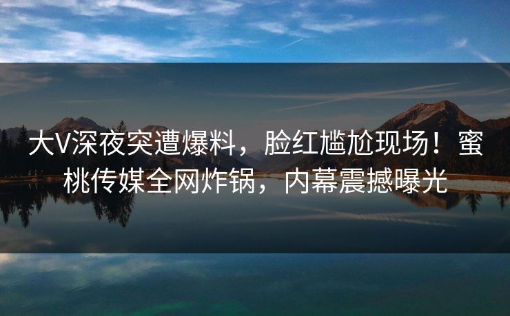 大V深夜突遭爆料，脸红尴尬现场！蜜桃传媒全网炸锅，内幕震撼曝光