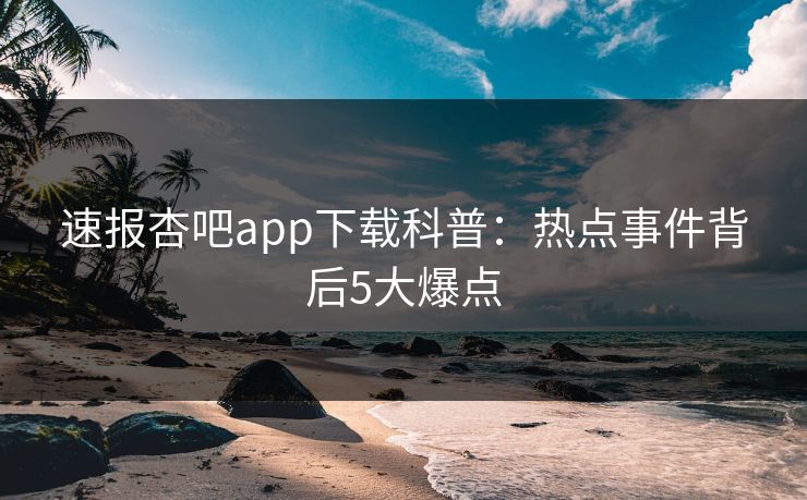速报杏吧app下载科普：热点事件背后5大爆点