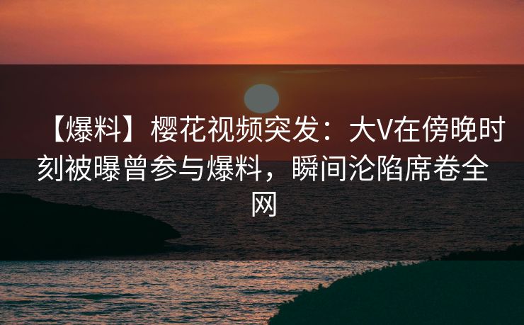 【爆料】樱花视频突发：大V在傍晚时刻被曝曾参与爆料，瞬间沦陷席卷全网