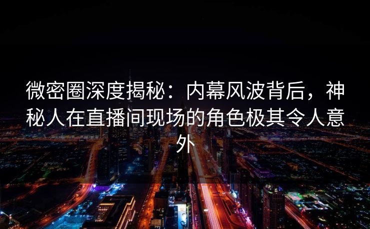 微密圈深度揭秘：内幕风波背后，神秘人在直播间现场的角色极其令人意外