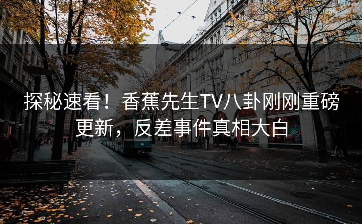 探秘速看！香蕉先生TV八卦刚刚重磅更新，反差事件真相大白